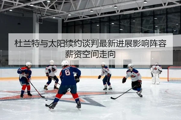 杜兰特与太阳续约谈判最新进展影响阵容薪资空间走向